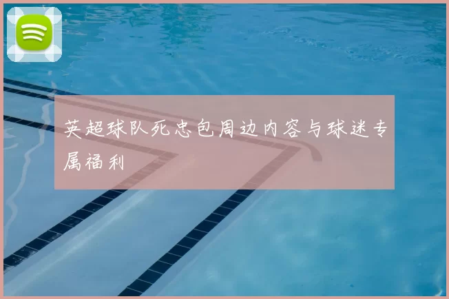 英超球队死忠包周边内容与球迷专属福利