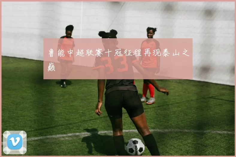 鲁能中超联赛十冠征程再现泰山之巅