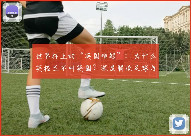 世界杯上的“英国难题”：为什么英格兰不叫英国？深度解读足球与身份政治