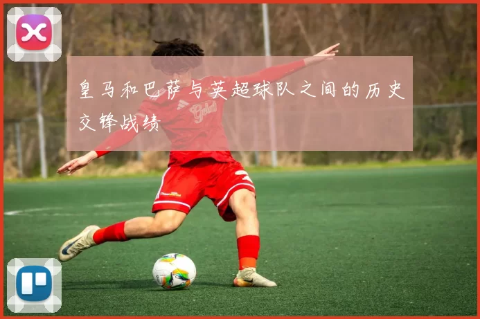 皇马和巴萨与英超球队之间的历史交锋战绩