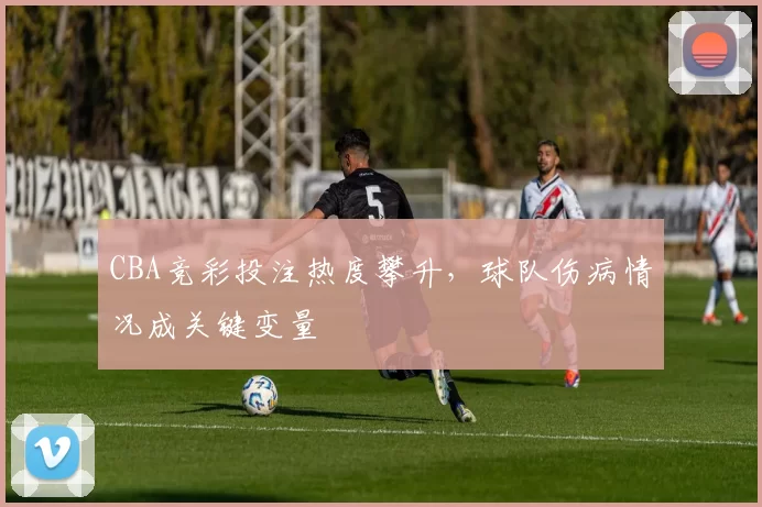 CBA竞彩投注热度攀升,球队伤病情况成关键变量